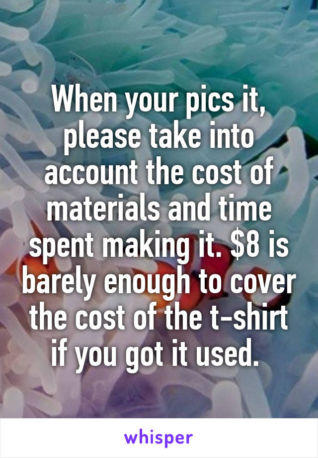 When your pics it, please take into account the cost of materials and time spent making it. $8 is barely enough to cover the cost of the t-shirt if you got it used. 