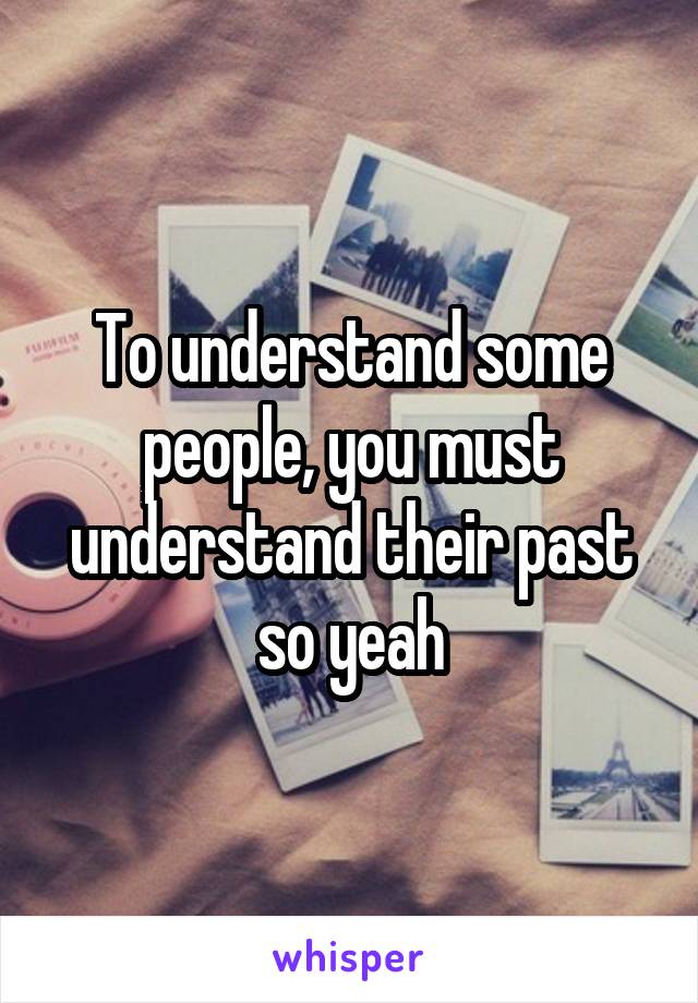 To understand some people, you must understand their past so yeah