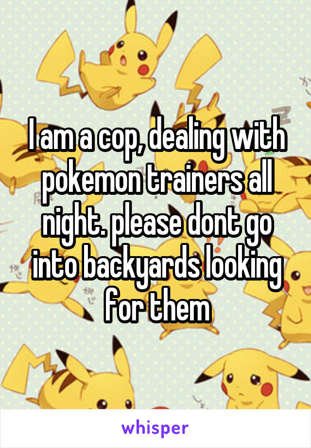 I am a cop, dealing with pokemon trainers all night. please dont go into backyards looking for them