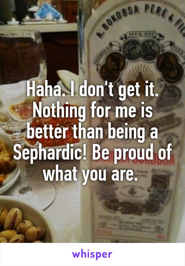 Haha. I don't get it. Nothing for me is better than being a Sephardic! Be proud of what you are. 