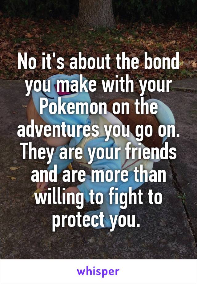 No it's about the bond you make with your Pokemon on the adventures you go on. They are your friends and are more than willing to fight to protect you. 