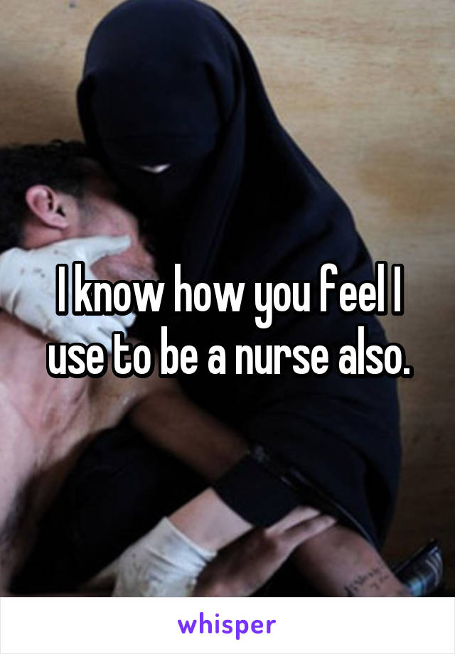 I know how you feel I use to be a nurse also.
