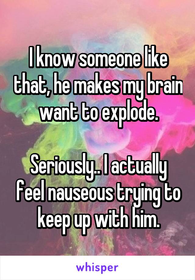 I know someone like that, he makes my brain want to explode.

Seriously.. I actually feel nauseous trying to keep up with him.