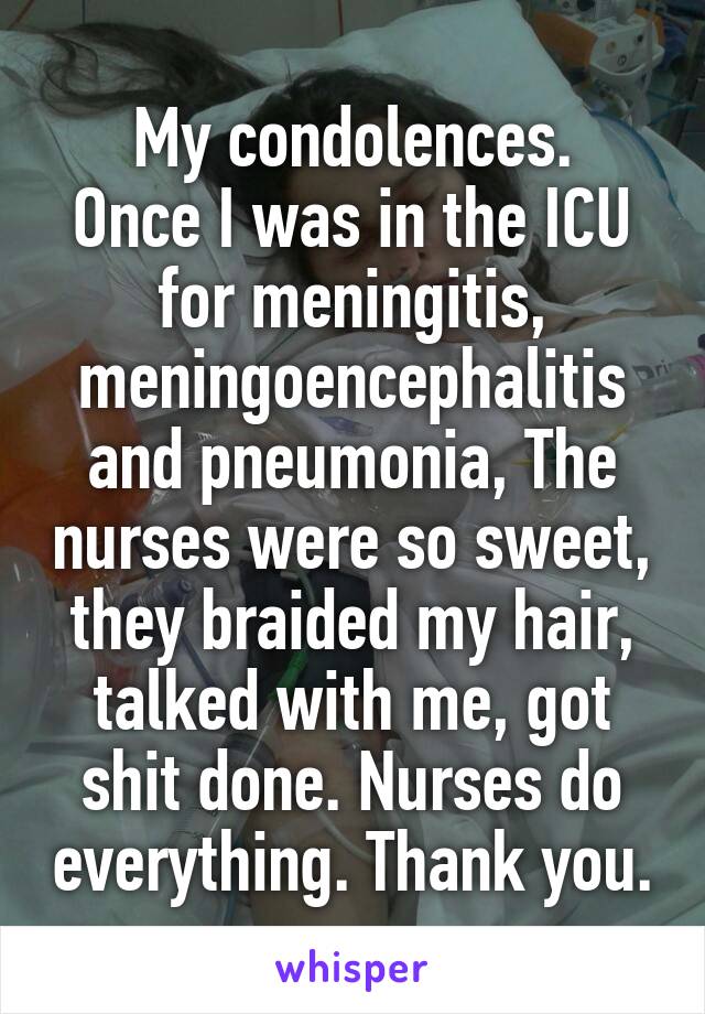 My condolences.
Once I was in the ICU for meningitis, meningoencephalitis and pneumonia, The nurses were so sweet, they braided my hair, talked with me, got shit done. Nurses do everything. Thank you.