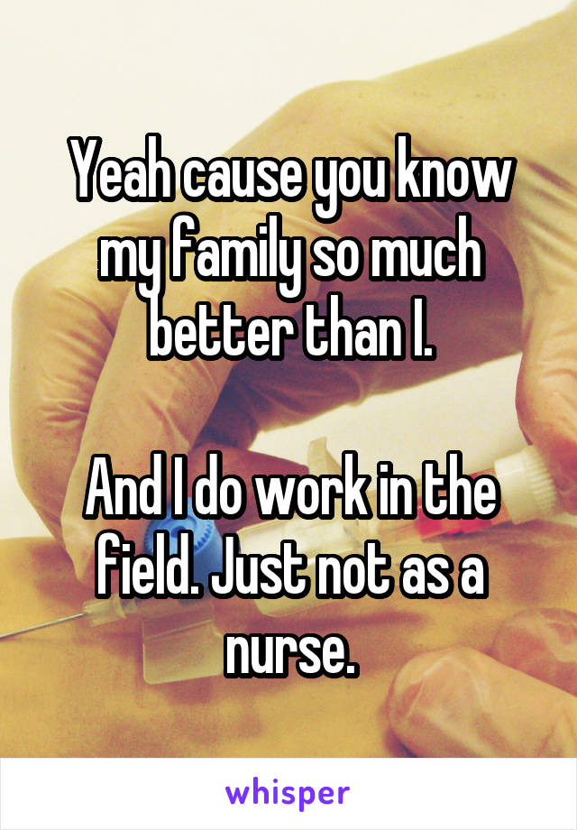 Yeah cause you know my family so much better than I.

And I do work in the field. Just not as a nurse.