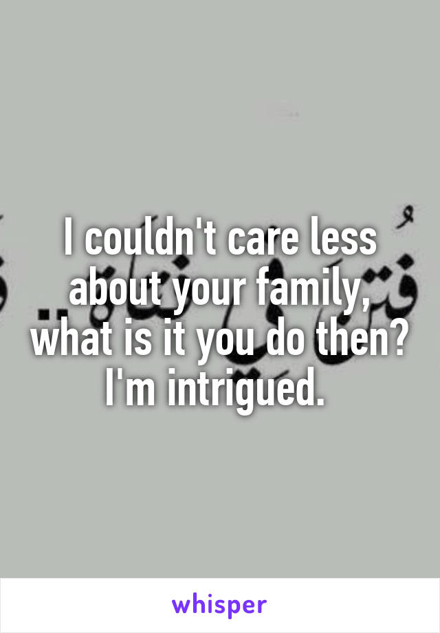 I couldn't care less about your family, what is it you do then? I'm intrigued. 