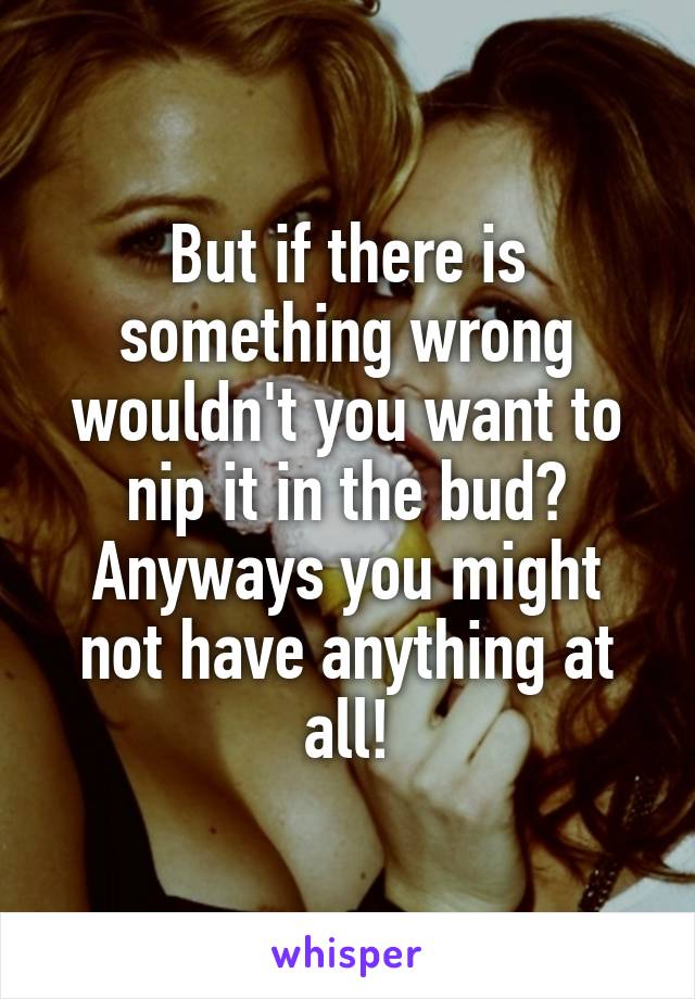 But if there is something wrong wouldn't you want to nip it in the bud? Anyways you might not have anything at all!
