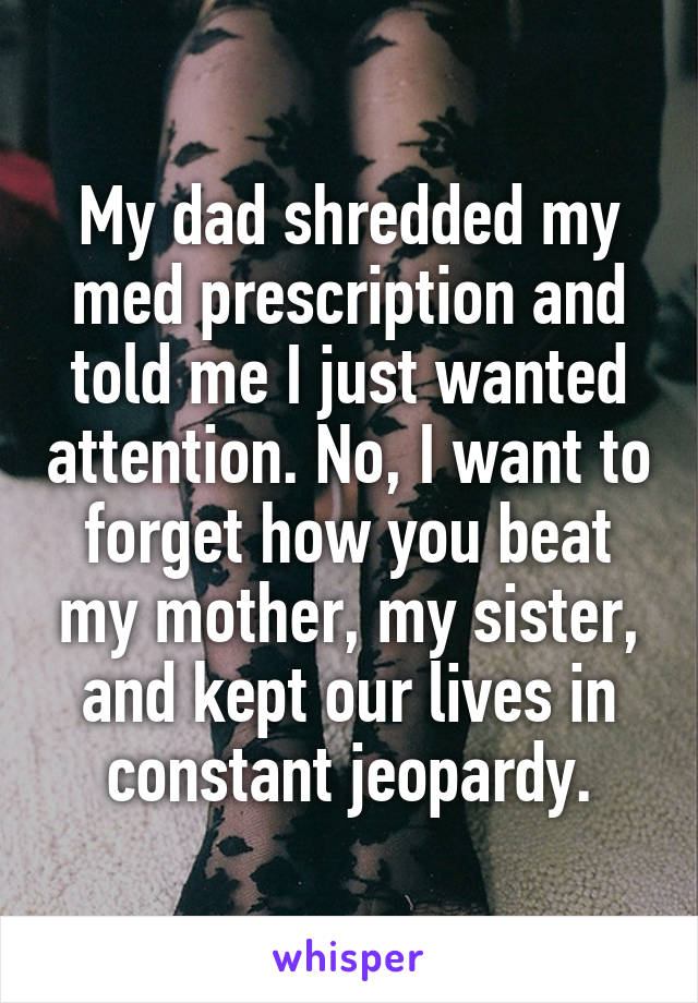 My dad shredded my med prescription and told me I just wanted attention. No, I want to forget how you beat my mother, my sister, and kept our lives in constant jeopardy.