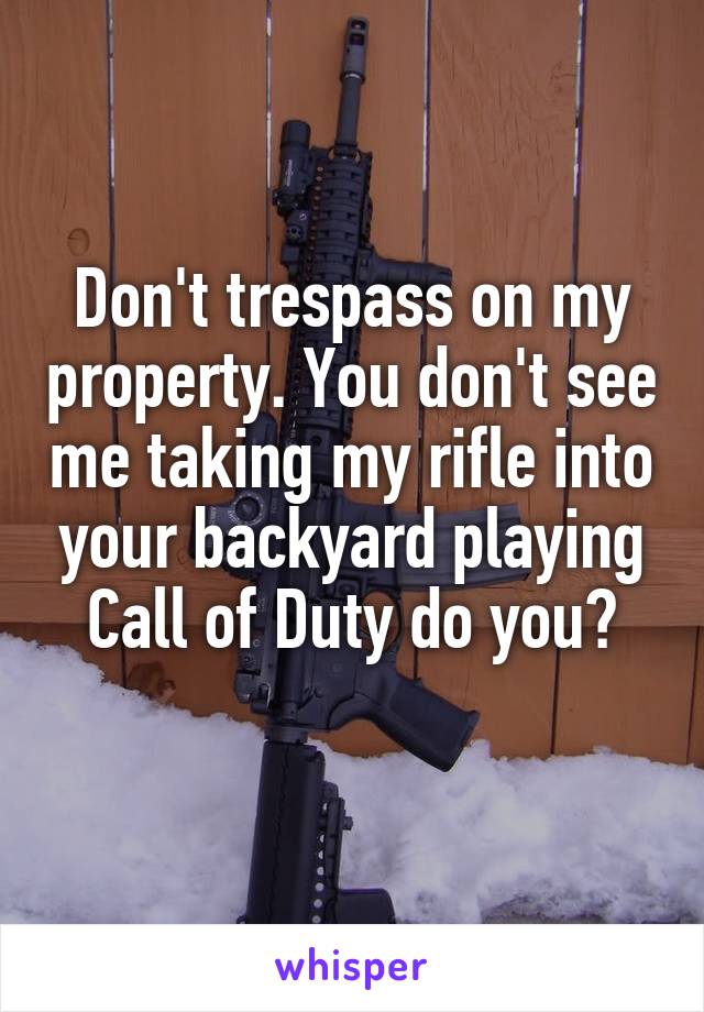 Don't trespass on my property. You don't see me taking my rifle into your backyard playing Call of Duty do you?
