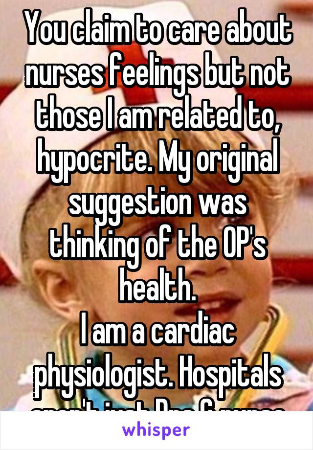 You claim to care about nurses feelings but not those I am related to, hypocrite. My original suggestion was thinking of the OP's health.
I am a cardiac physiologist. Hospitals aren't just Drs & nurse