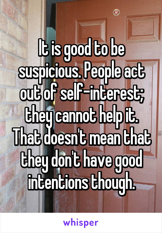 It is good to be suspicious. People act out of self-interest; they cannot help it. That doesn't mean that they don't have good intentions though.