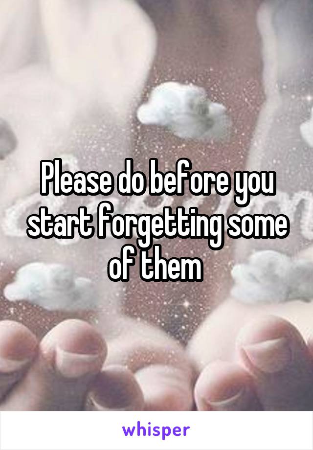 Please do before you start forgetting some of them 