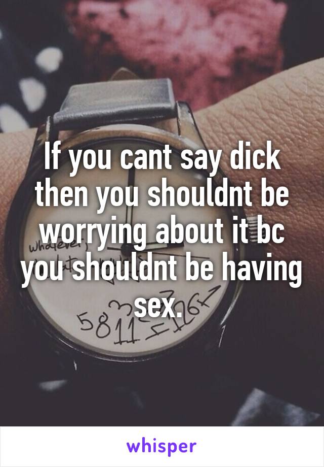 If you cant say dick then you shouldnt be worrying about it bc you shouldnt be having sex. 