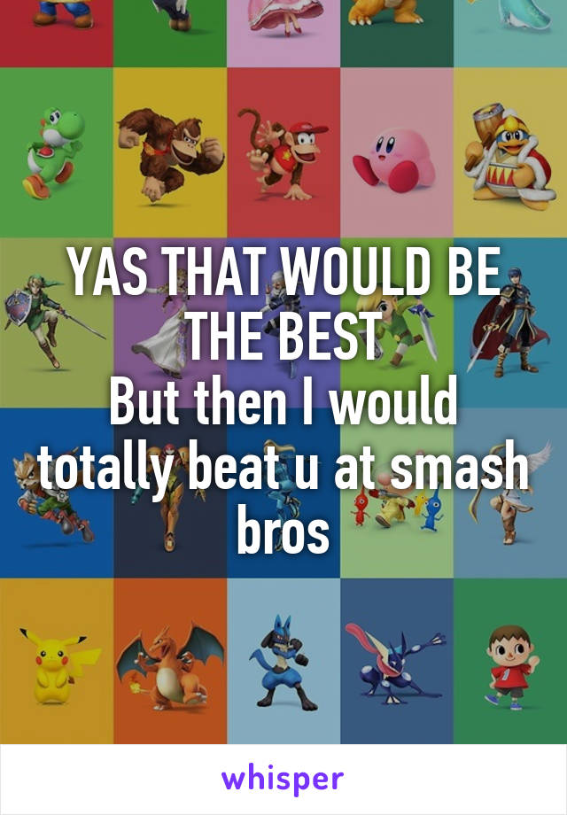 YAS THAT WOULD BE THE BEST
But then I would totally beat u at smash bros