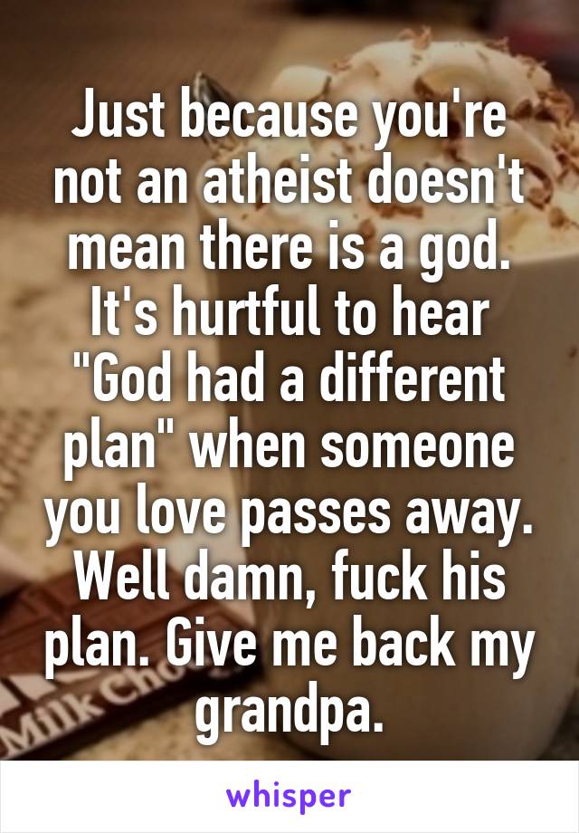 Just because you're not an atheist doesn't mean there is a god. It's hurtful to hear "God had a different plan" when someone you love passes away. Well damn, fuck his plan. Give me back my grandpa.