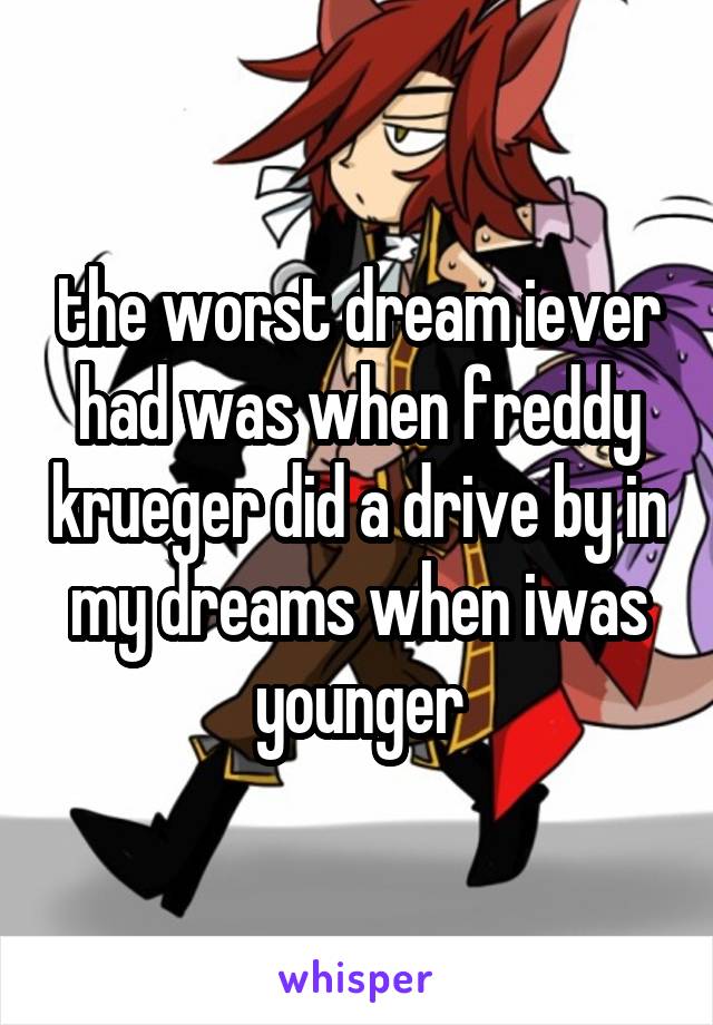 the worst dream iever had was when freddy krueger did a drive by in my dreams when iwas younger