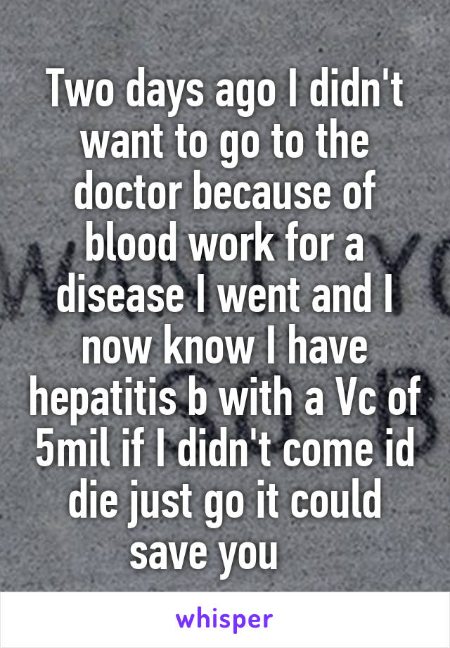 Two days ago I didn't want to go to the doctor because of blood work for a disease I went and I now know I have hepatitis b with a Vc of 5mil if I didn't come id die just go it could save you    