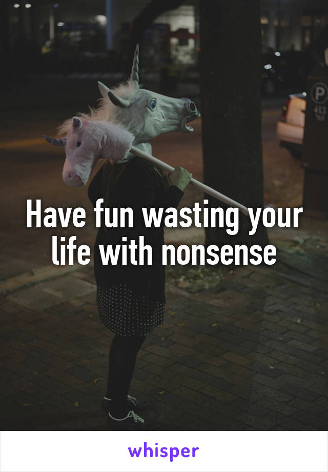 Have fun wasting your life with nonsense