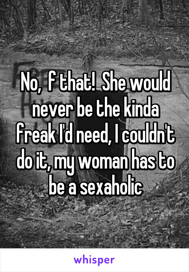 No,  f that!  She would never be the kinda freak I'd need, I couldn't do it, my woman has to be a sexaholic