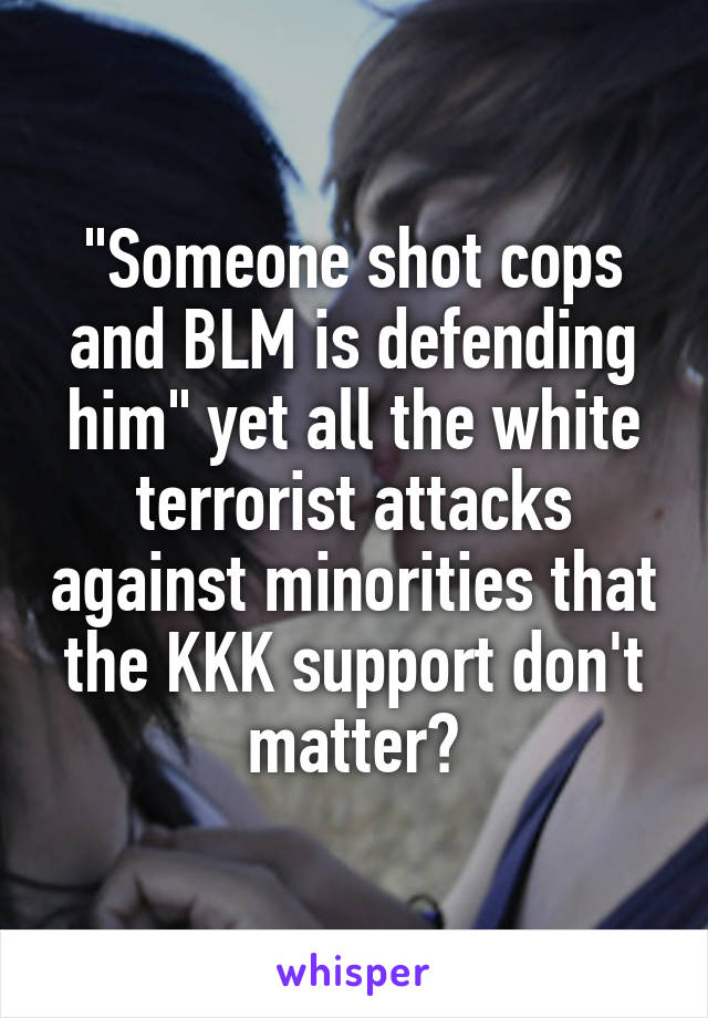 "Someone shot cops and BLM is defending him" yet all the white terrorist attacks against minorities that the KKK support don't matter?