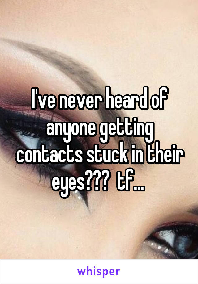 I've never heard of anyone getting contacts stuck in their eyes???  tf... 