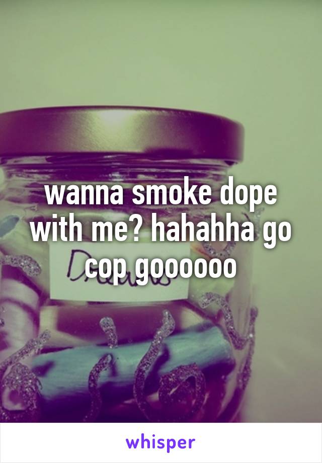 wanna smoke dope with me? hahahha go cop goooooo