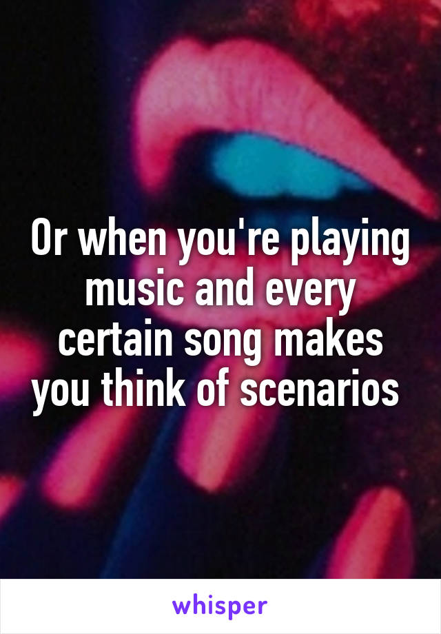 Or when you're playing music and every certain song makes you think of scenarios 