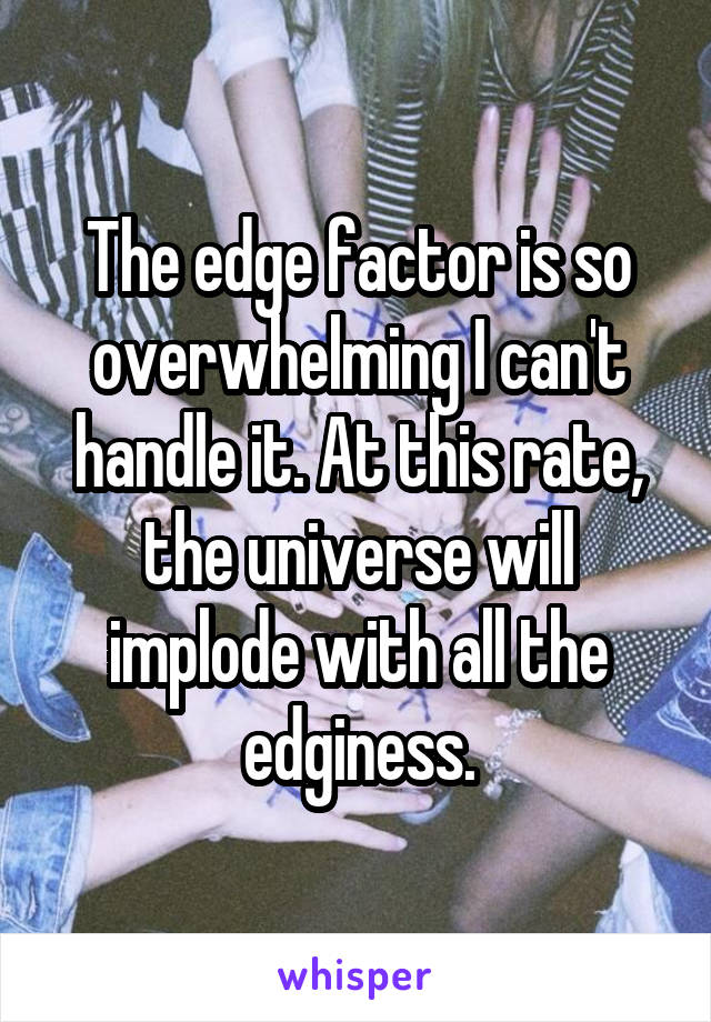 The edge factor is so overwhelming I can't handle it. At this rate, the universe will implode with all the edginess.