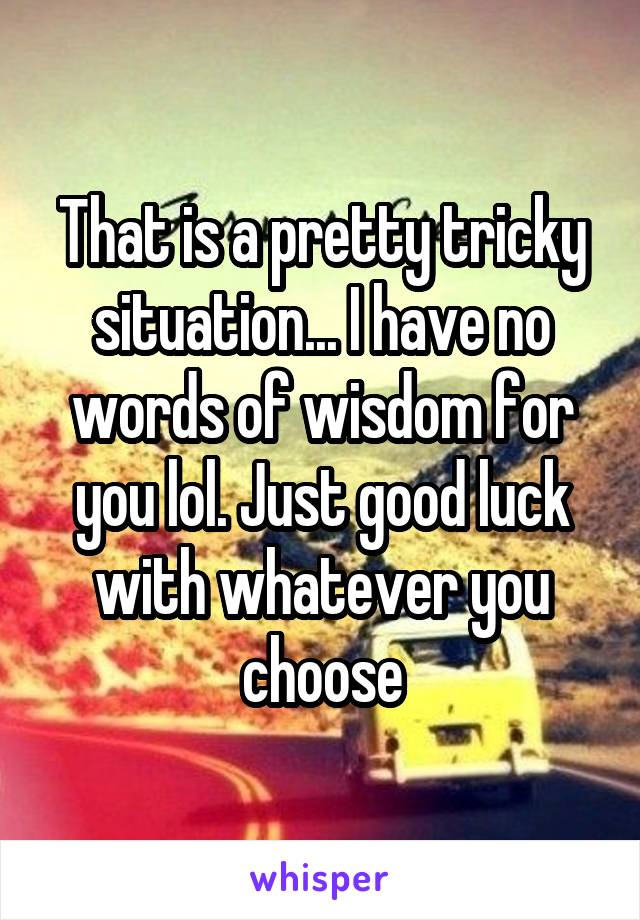 That is a pretty tricky situation... I have no words of wisdom for you lol. Just good luck with whatever you choose