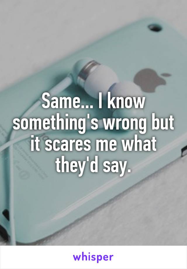 Same... I know something's wrong but it scares me what they'd say.