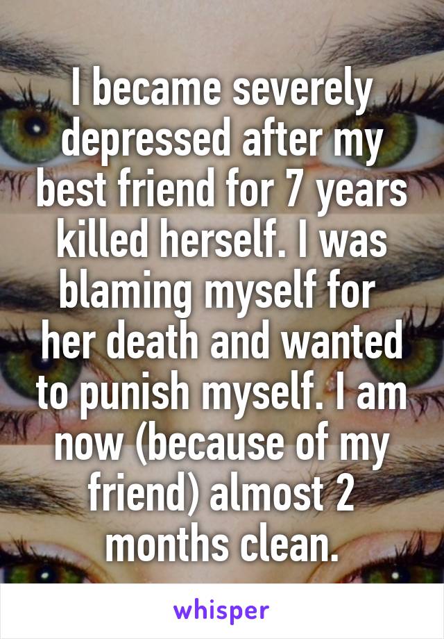 I became severely depressed after my best friend for 7 years killed herself. I was blaming myself for  her death and wanted to punish myself. I am now (because of my friend) almost 2 months clean.