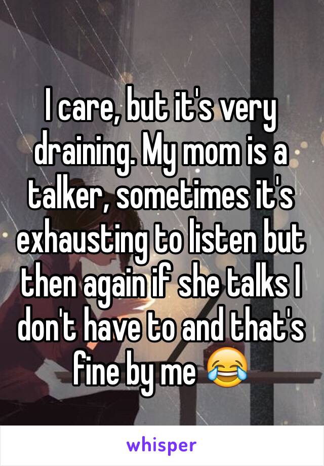 I care, but it's very  draining. My mom is a talker, sometimes it's exhausting to listen but then again if she talks I don't have to and that's fine by me 😂