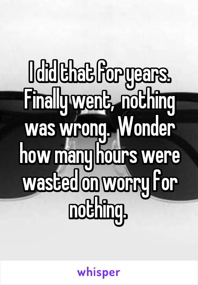 I did that for years. Finally went,  nothing was wrong.  Wonder how many hours were wasted on worry for nothing. 