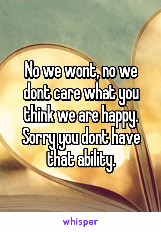 No we wont, no we dont care what you think we are happy. Sorry you dont have that ability.
