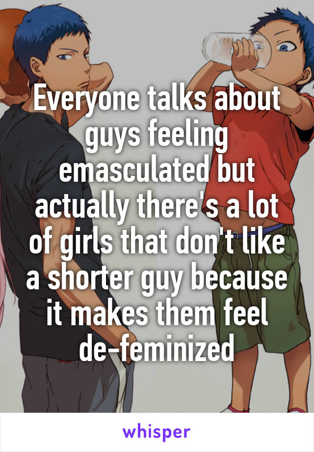 Everyone talks about guys feeling emasculated but actually there's a lot of girls that don't like a shorter guy because it makes them feel de-feminized