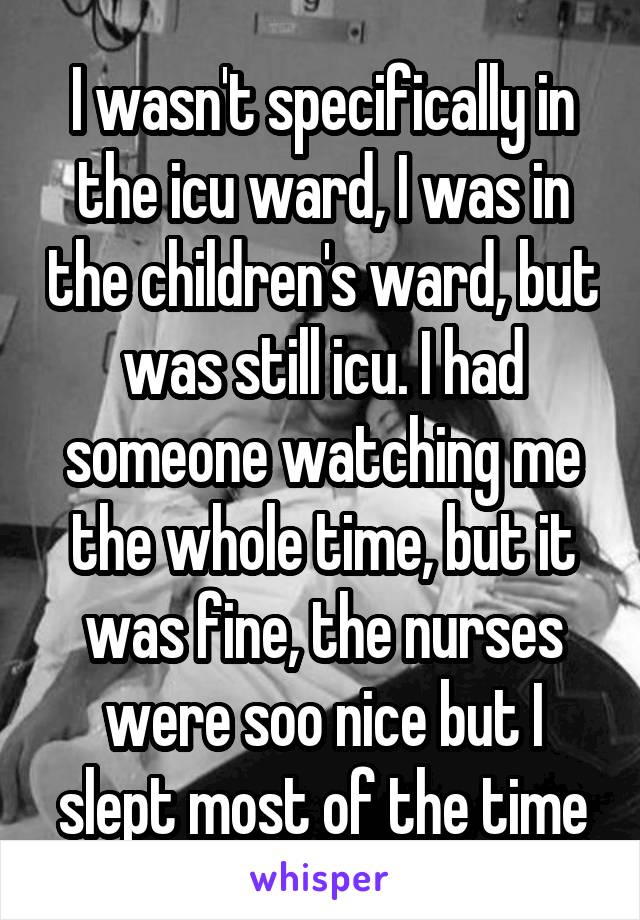 I wasn't specifically in the icu ward, I was in the children's ward, but was still icu. I had someone watching me the whole time, but it was fine, the nurses were soo nice but I slept most of the time