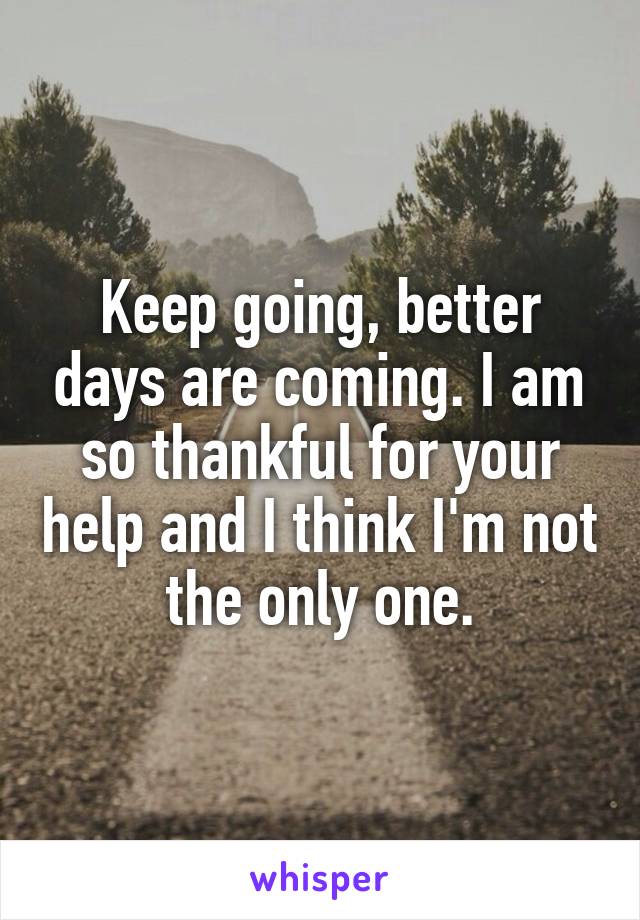 Keep going, better days are coming. I am so thankful for your help and I think I'm not the only one.