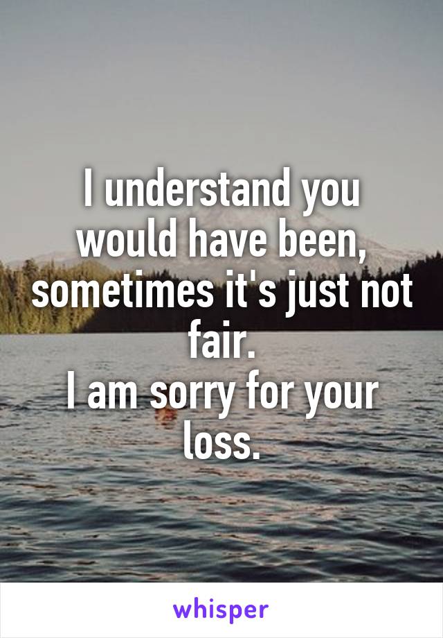I understand you would have been, sometimes it's just not fair.
I am sorry for your loss.