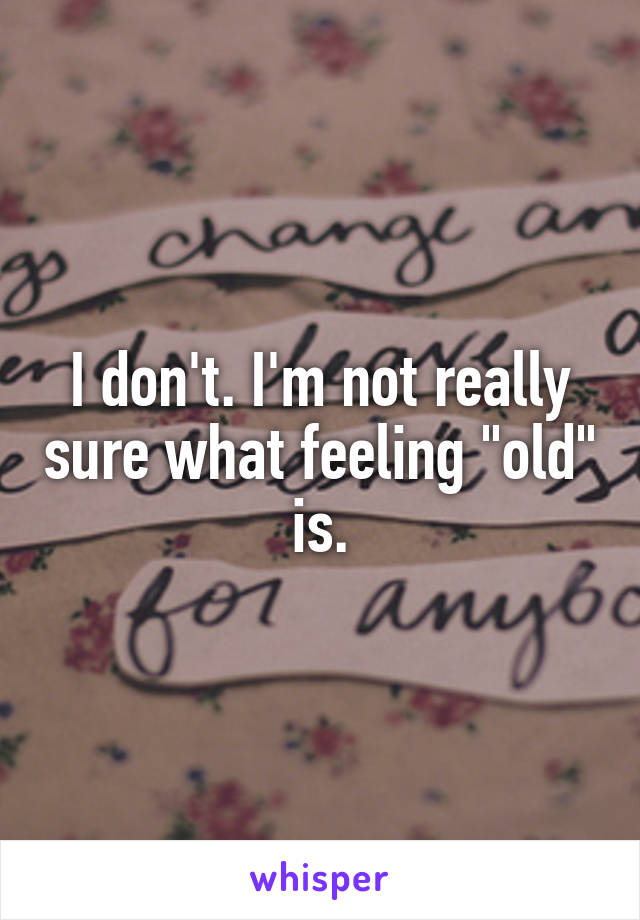 I don't. I'm not really sure what feeling "old" is.