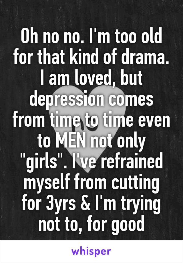 Oh no no. I'm too old for that kind of drama. I am loved, but depression comes from time to time even to MEN not only "girls". I've refrained myself from cutting for 3yrs & I'm trying not to, for good