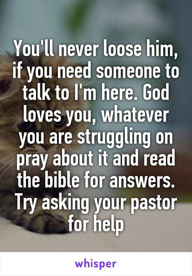 You'll never loose him, if you need someone to talk to I'm here. God loves you, whatever you are struggling on pray about it and read the bible for answers. Try asking your pastor for help