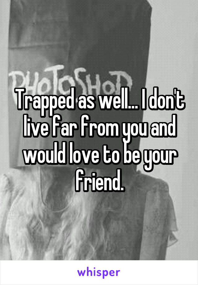 Trapped as well... I don't live far from you and would love to be your friend.