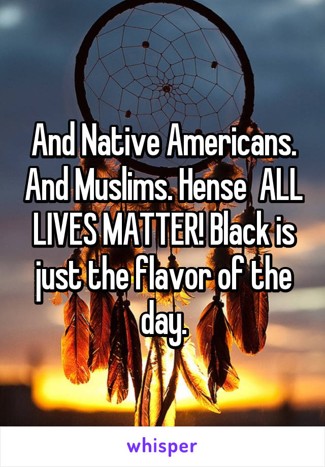 And Native Americans. And Muslims. Hense  ALL LIVES MATTER! Black is just the flavor of the day.