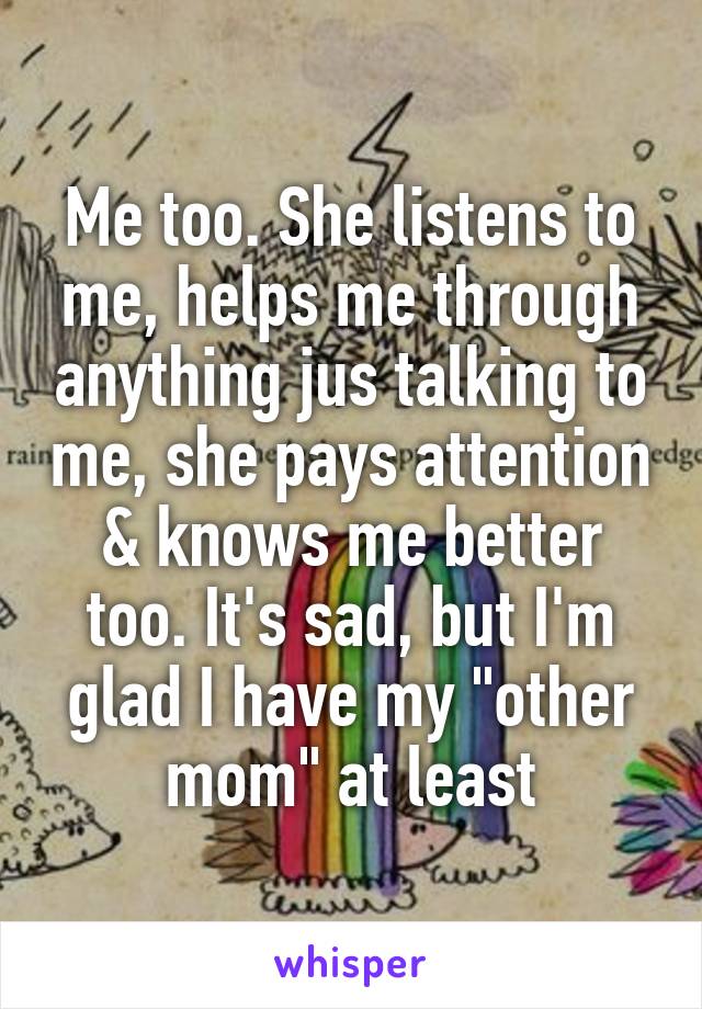 Me too. She listens to me, helps me through anything jus talking to me, she pays attention & knows me better too. It's sad, but I'm glad I have my "other mom" at least