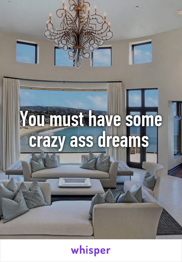 You must have some crazy ass dreams 