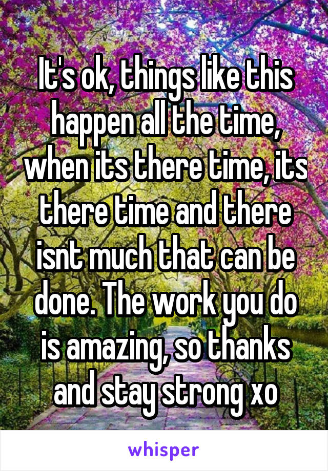 It's ok, things like this happen all the time, when its there time, its there time and there isnt much that can be done. The work you do is amazing, so thanks and stay strong xo