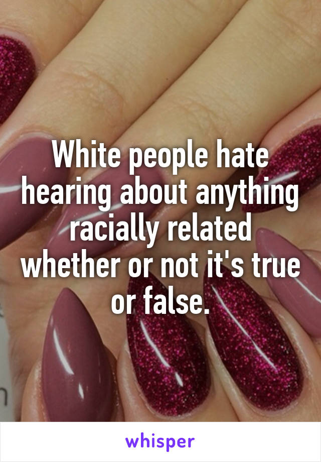 White people hate hearing about anything racially related whether or not it's true or false.