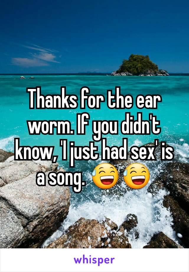 Thanks for the ear worm. If you didn't know, 'I just had sex' is a song. 😅😅