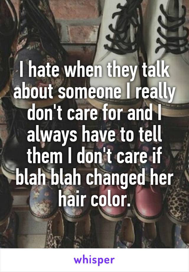 I hate when they talk about someone I really don't care for and I always have to tell them I don't care if blah blah changed her hair color.