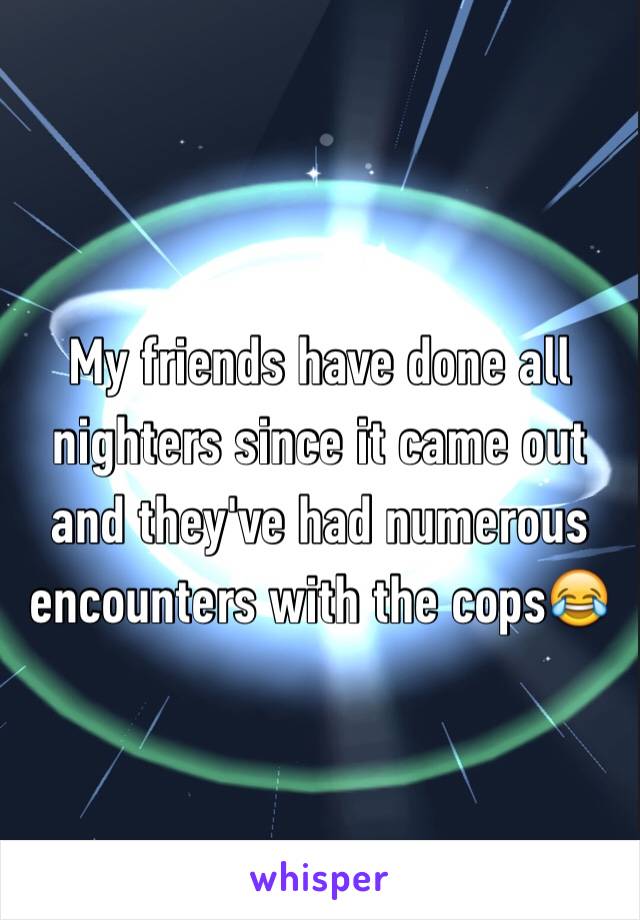 My friends have done all nighters since it came out and they've had numerous encounters with the cops😂